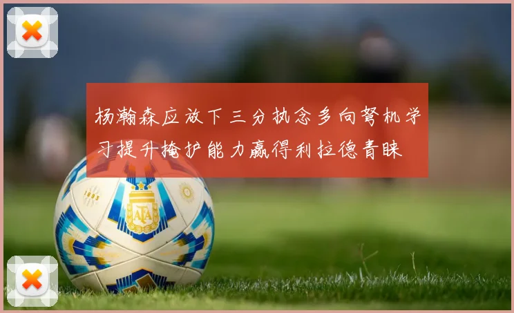 杨瀚森应放下三分执念多向弩机学习提升掩护能力赢得利拉德青睐