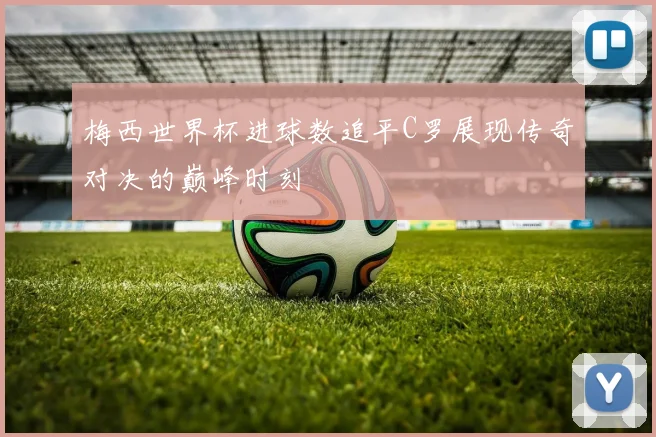 梅西世界杯进球数追平C罗展现传奇对决的巅峰时刻