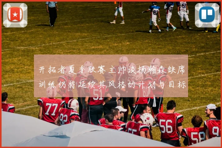开拓者夏季联赛主帅谈杨瀚森缺席训练仍将延续其风格的计划与目标