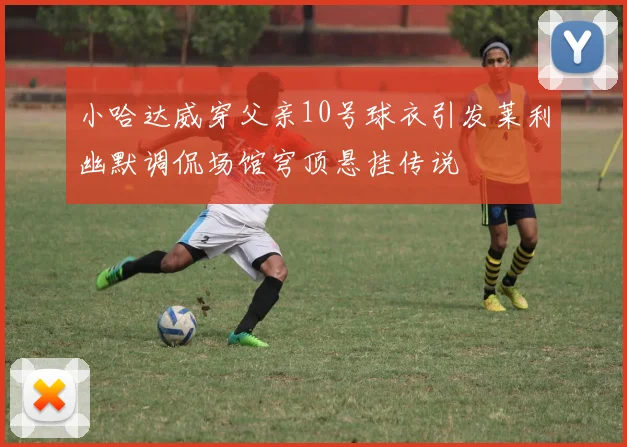 小哈达威穿父亲10号球衣引发莱利幽默调侃场馆穹顶悬挂传说