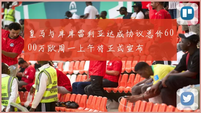 皇马与库库雷利亚达成协议总价6000万欧周一上午将正式宣布