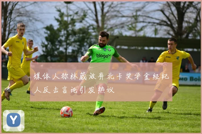 媒体人称林葳放弃北卡奖学金经纪人反击言论引发热议