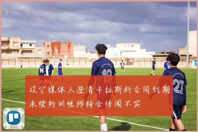辽宁媒体人澄清卡拉斯科合同到期未续约训练师转会传闻不实