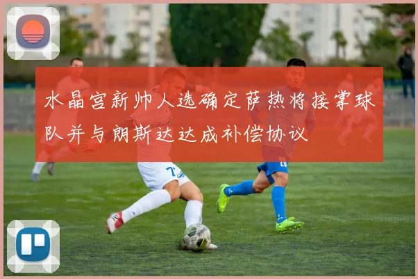 水晶宫新帅人选确定萨热将接掌球队并与朗斯达达成补偿协议