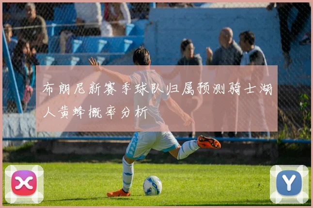布朗尼新赛季球队归属预测骑士湖人黄蜂概率分析