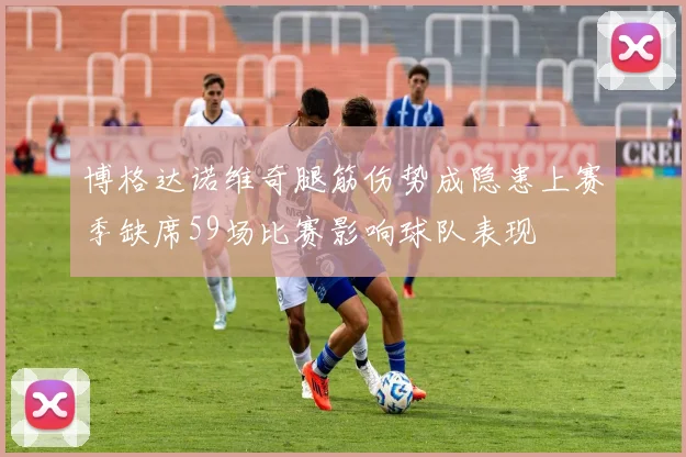 博格达诺维奇腿筋伤势成隐患上赛季缺席59场比赛影响球队表现
